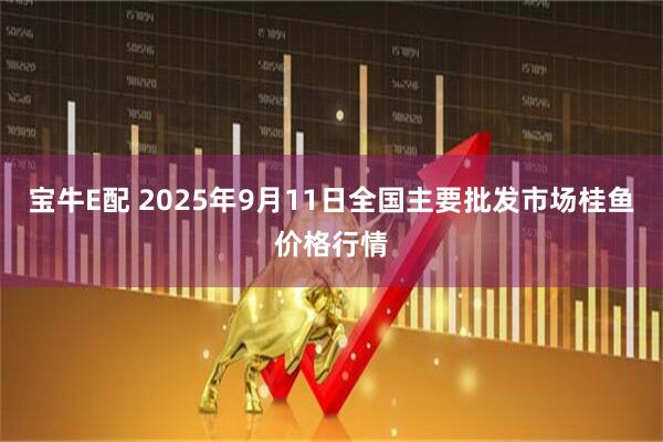 宝牛E配 2025年9月11日全国主要批发市场桂鱼价格行情