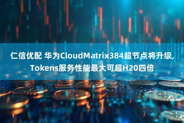 仁信优配 华为CloudMatrix384超节点将升级,Tokens服务性能最大可超H20四倍