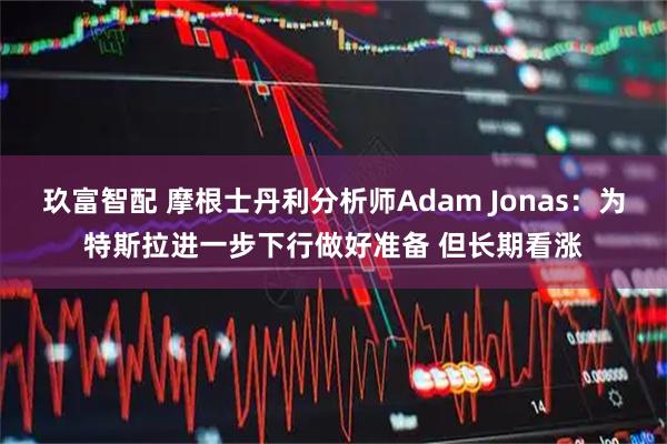 玖富智配 摩根士丹利分析师Adam Jonas：为特斯拉进一步下行做好准备 但长期看涨