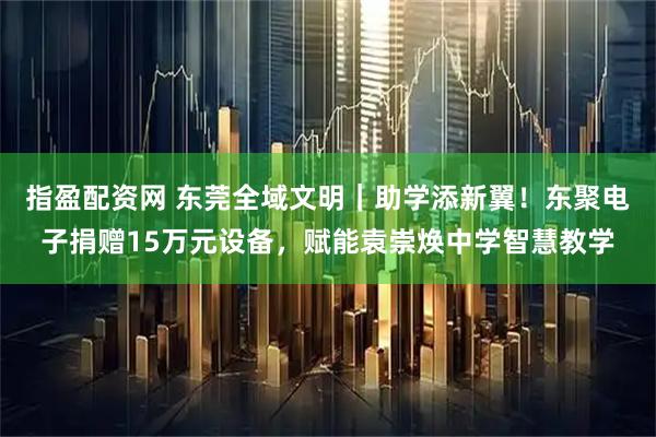 指盈配资网 东莞全域文明｜助学添新翼！东聚电子捐赠15万元设备，赋能袁崇焕中学智慧教学