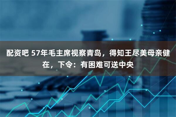 配资吧 57年毛主席视察青岛，得知王尽美母亲健在，下令：有困难可送中央