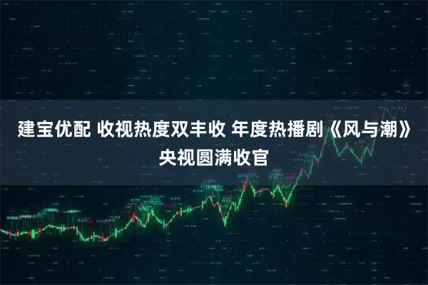 建宝优配 收视热度双丰收 年度热播剧《风与潮》央视圆满收官