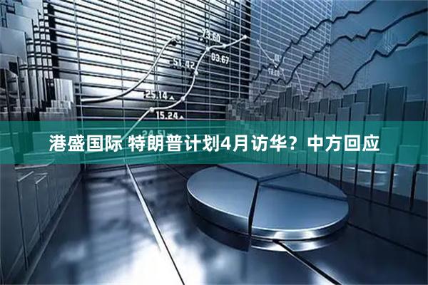 港盛国际 特朗普计划4月访华？中方回应