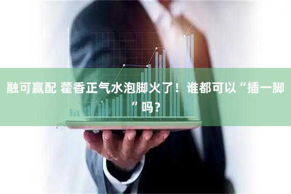 融可赢配 藿香正气水泡脚火了！谁都可以“插一脚”吗？