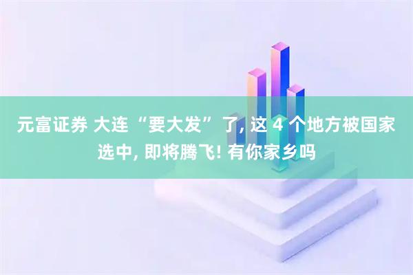元富证券 大连 “要大发” 了, 这 4 个地方被国家选中, 即将腾飞! 有你家乡吗