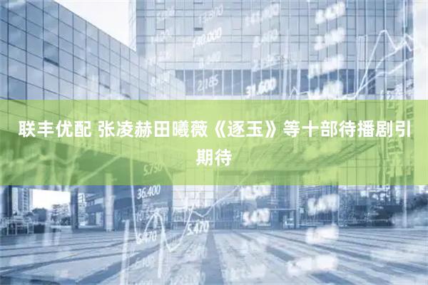 联丰优配 张凌赫田曦薇《逐玉》等十部待播剧引期待