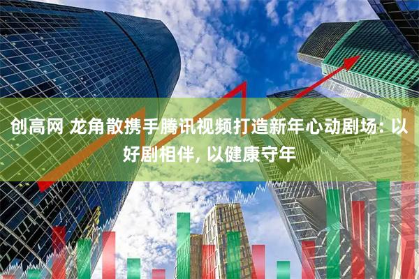 创高网 龙角散携手腾讯视频打造新年心动剧场: 以好剧相伴, 以健康守年