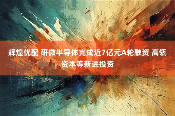 辉煌优配 研微半导体完成近7亿元A轮融资 高瓴资本等新进投资