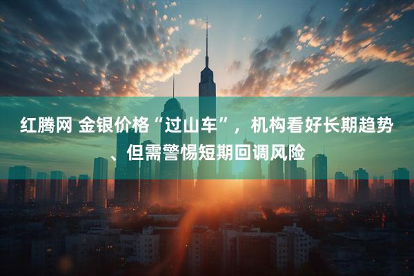 红腾网 金银价格“过山车”，机构看好长期趋势、但需警惕短期回调风险