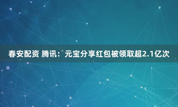 春安配资 腾讯：元宝分享红包被领取超2.1亿次