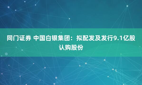 同门证券 中国白银集团：拟配发及发行9.1亿股认购股份