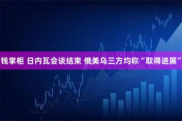 钱掌柜 日内瓦会谈结束 俄美乌三方均称“取得进展”