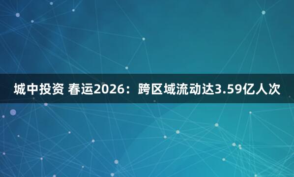城中投资 春运2026：跨区域流动达3.59亿人次