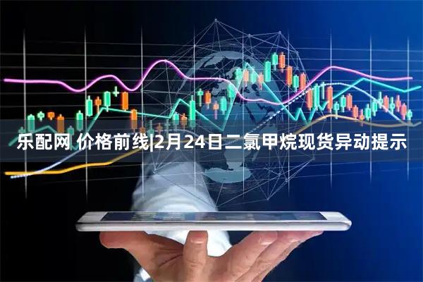 乐配网 价格前线|2月24日二氯甲烷现货异动提示