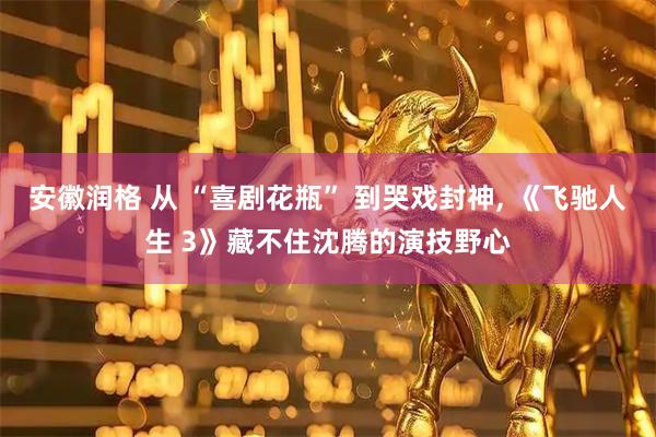 安徽润格 从 “喜剧花瓶” 到哭戏封神, 《飞驰人生 3》藏不住沈腾的演技野心