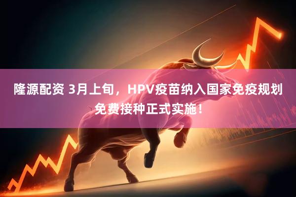 隆源配资 3月上旬，HPV疫苗纳入国家免疫规划免费接种正式实施！