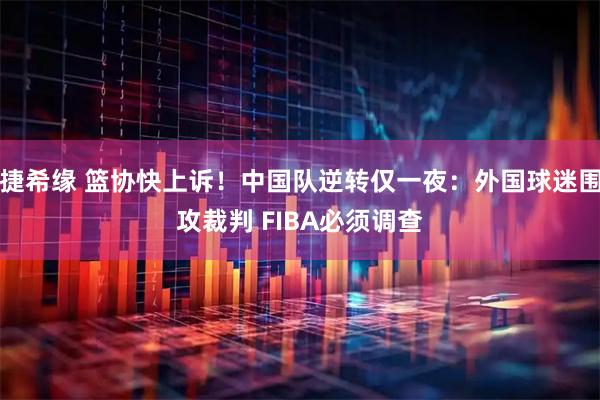 捷希缘 篮协快上诉！中国队逆转仅一夜：外国球迷围攻裁判 FIBA必须调查