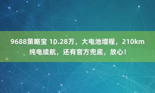 9688策略宝 10.28万，大电池增程，210km纯电续航，还有官方兜底，放心！