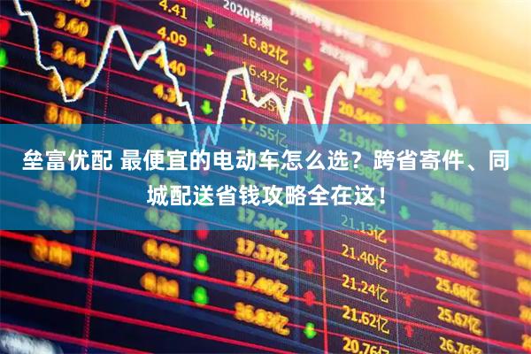 垒富优配 最便宜的电动车怎么选？跨省寄件、同城配送省钱攻略全在这！