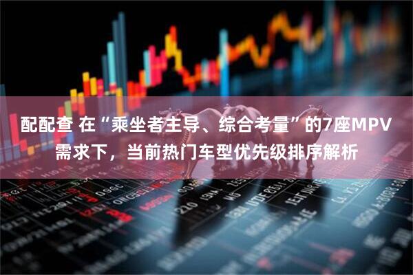 配配查 在“乘坐者主导、综合考量”的7座MPV需求下，当前热门车型优先级排序解析