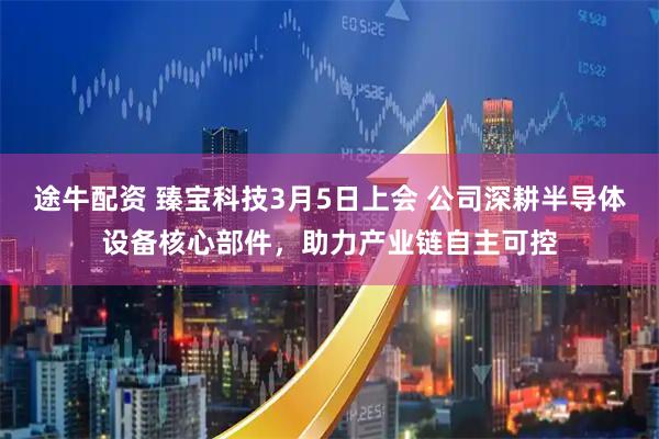 途牛配资 臻宝科技3月5日上会 公司深耕半导体设备核心部件，助力产业链自主可控