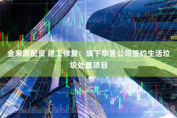 金来源配资 建工修复：旗下华昱公司签约生活垃圾处置项目