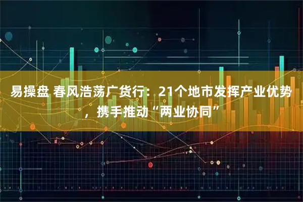 易操盘 春风浩荡广货行：21个地市发挥产业优势，携手推动“两业协同”
