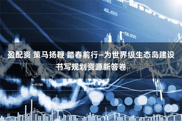 盈配资 策马扬鞭 踏春前行—为世界级生态岛建设书写规划资源新答卷